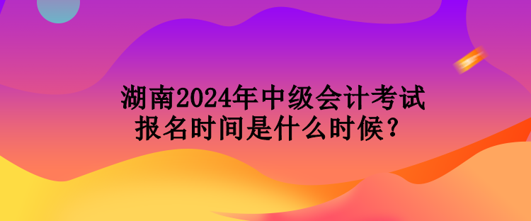 湖南2024年中級(jí)會(huì)計(jì)考試報(bào)名時(shí)間是什么時(shí)候？