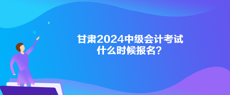 甘肅2024中級會計(jì)考試什么時候報名？