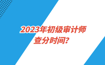 2023年初級審計師查分時間？