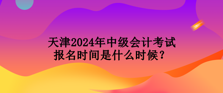 天津2024年中級會計考試報名時間是什么時候？