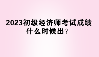 2023初級經(jīng)濟(jì)師考試成績什么時候出？