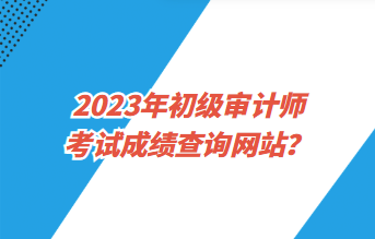 2023年初級審計師考試成績查詢網(wǎng)站？