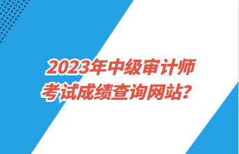 2023年中級(jí)審計(jì)師考試成績(jī)查詢網(wǎng)站？