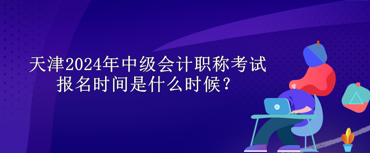 天津2024年中級會計職稱考試報名時間是什么時候？