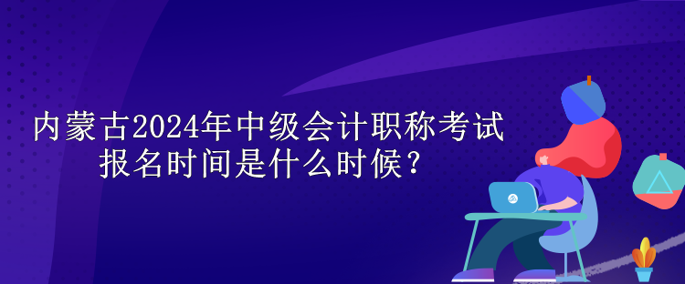 內(nèi)蒙古2024年中級會計職稱考試報名時間是什么時候？