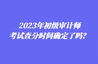 2023年初級審計師考試查分時間確定了嗎？