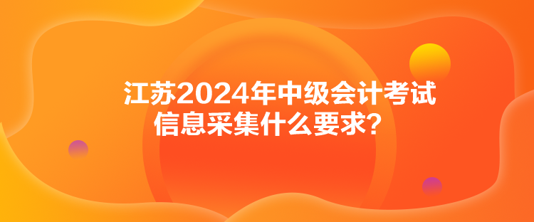 江蘇2024年中級會計考試信息采集什么要求？