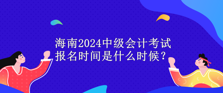 海南2024中級會計考試報名時間是什么時候？