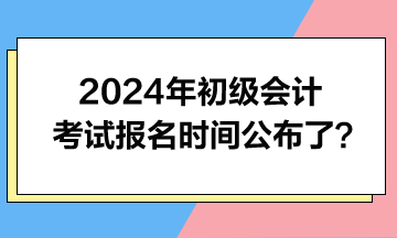 2024年初級會計考試報名時間公布了？