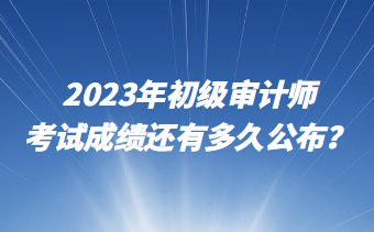 2023年初級審計(jì)師考試成績還有多久公布？