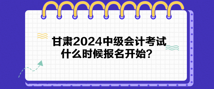 甘肅2024中級會計考試什么時候報名開始？