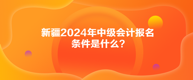 新疆2024年中級會計報名條件是什么？