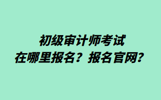 初級審計(jì)師考試在哪里報(bào)名？報(bào)名官網(wǎng)？