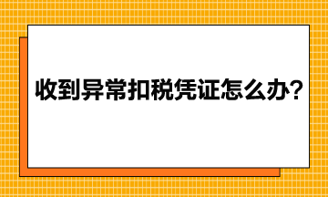 收到異常增值稅扣稅憑證該怎么辦？