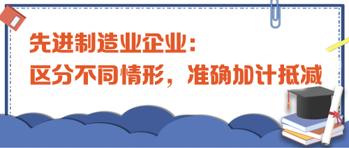 先進(jìn)制造業(yè)企業(yè)：區(qū)分不同情形，準(zhǔn)確加計(jì)抵減