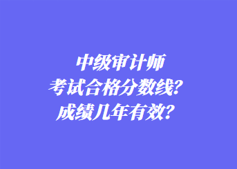 中級審計師考試合格分?jǐn)?shù)線？成績幾年有效？