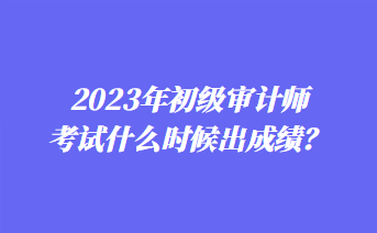 2023年初級(jí)審計(jì)師考試什么時(shí)候出成績？