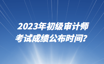 2023年初級(jí)審計(jì)師考試成績(jī)公布時(shí)間？