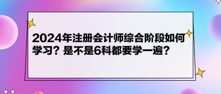 2024年注冊(cè)會(huì)計(jì)師綜合階段如何學(xué)習(xí)？是不是6科都要學(xué)一遍？