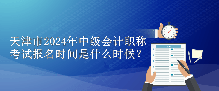 天津市2024年中級會計職稱考試報名時間是什么時候？