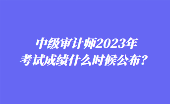 中級審計師2023年考試成績什么時候公布？