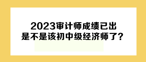 2023年審計師成績已出，下一個是不是該初中級經(jīng)濟師了？