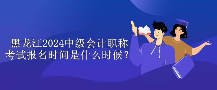 黑龍江2024中級會計職稱考試報名時間是什么時候？