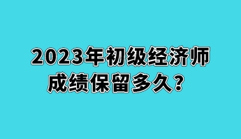 2023年初級經(jīng)濟(jì)師成績保留多久？