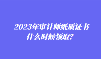 2023年審計師紙質(zhì)證書什么時候領(lǐng)取？