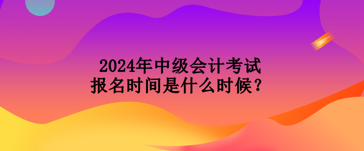 2024年中級(jí)會(huì)計(jì)考試報(bào)名時(shí)間是什么時(shí)候？