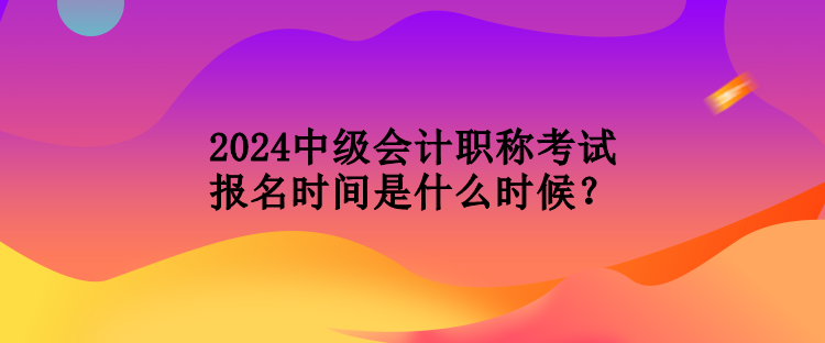 2024中級會計職稱考試報名時間是什么時候？