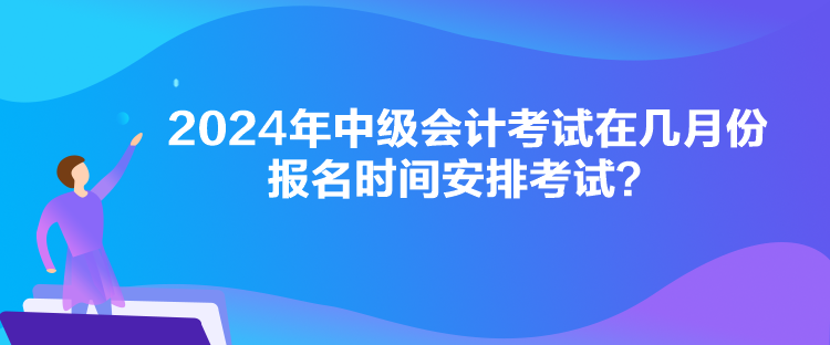 2024年中級會計考試在幾月份報名時間安排考試？