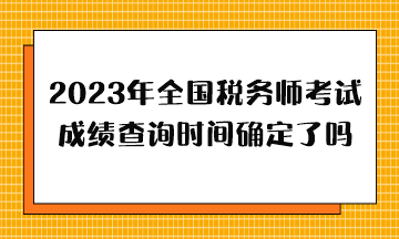 2023年全國稅務師考試成績查詢時間確定了嗎？哪天出分？