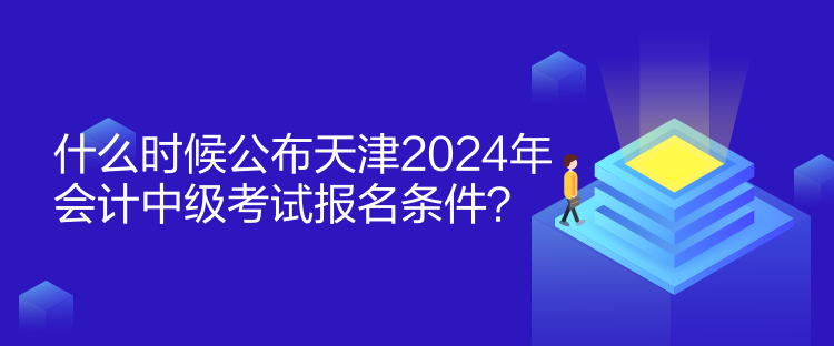 什么時候公布天津2024年會計中級考試報名條件？