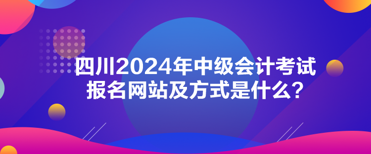 四川2024年中級(jí)會(huì)計(jì)考試報(bào)名網(wǎng)站及方式是什么？