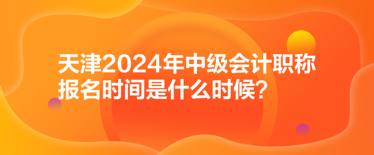 天津2024年中級會計職稱報名時間是什么時候？