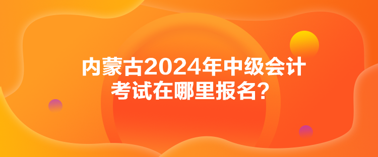 內(nèi)蒙古2024年中級會計考試在哪里報名？