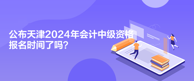 公布天津2024年會計中級資格報名時間了嗎？