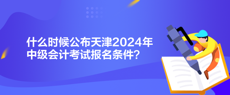 什么時候公布天津2024年中級會計考試報名條件？