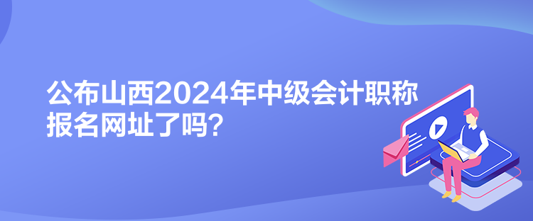 公布山西2024年中級(jí)會(huì)計(jì)職稱報(bào)名網(wǎng)址了嗎？