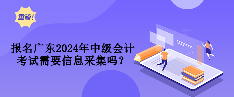 報名廣東2024年中級會計考試需要信息采集嗎？