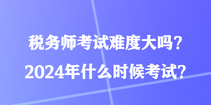 稅務(wù)師考試難度大嗎？2024年什么時候考試？