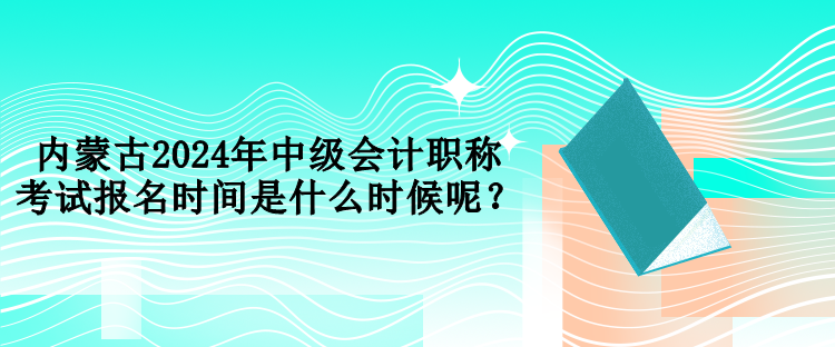 內(nèi)蒙古2024年中級會計職稱考試報名時間是什么時候呢？