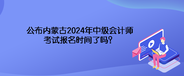 公布內(nèi)蒙古2024年中級會計師考試報名時間了嗎？