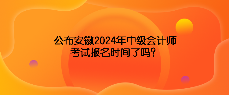 公布安徽2024年中級會計師考試報名時間了嗎？