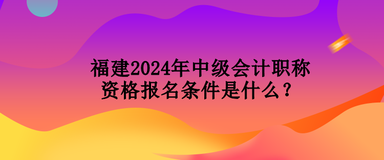 福建2024年中級(jí)會(huì)計(jì)職稱資格報(bào)名條件是什么？