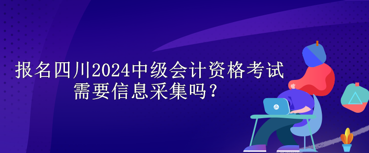 報名四川2024中級會計資格考試需要信息采集嗎？