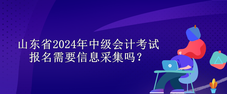 山東省2024年中級會計(jì)考試報(bào)名需要信息采集嗎？