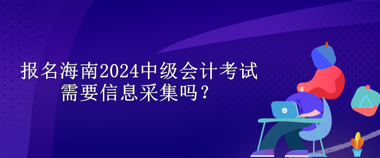 報(bào)名海南2024中級(jí)會(huì)計(jì)考試需要信息采集嗎？