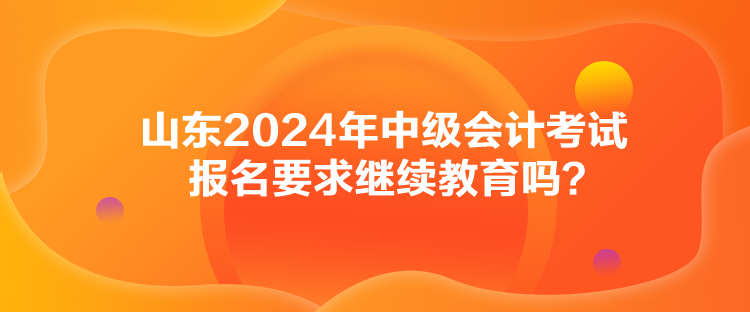 山東2024年中級會計考試報名要求繼續(xù)教育嗎？